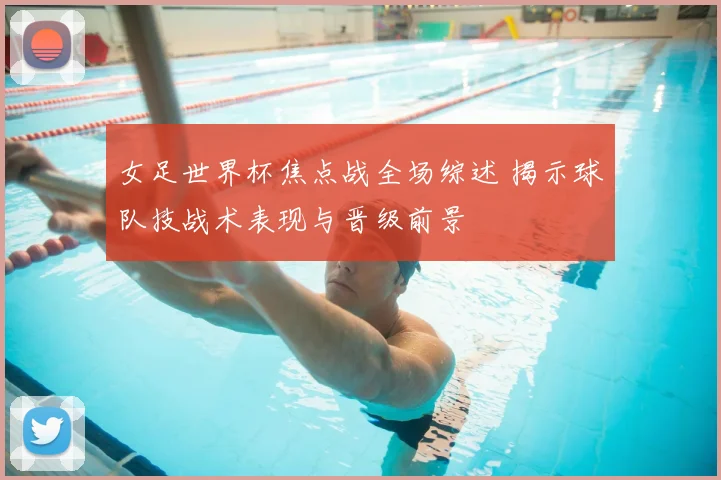 女足世界杯焦点战全场综述 揭示球队技战术表现与晋级前景