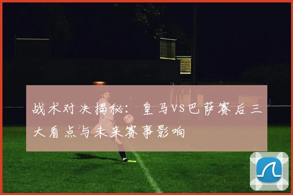 战术对决揭秘：皇马vs巴萨赛后三大看点与未来赛事影响