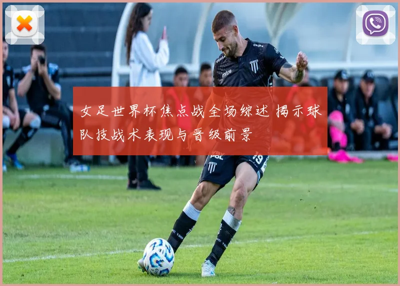 女足世界杯焦点战全场综述 揭示球队技战术表现与晋级前景