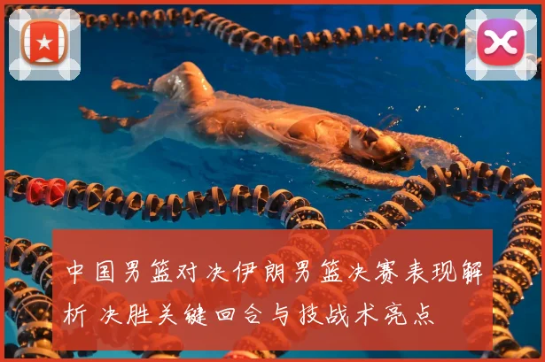 中国男篮对决伊朗男篮决赛表现解析 决胜关键回合与技战术亮点