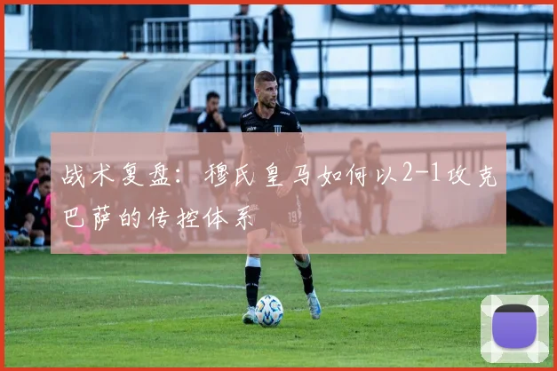 战术复盘：穆氏皇马如何以2-1攻克巴萨的传控体系