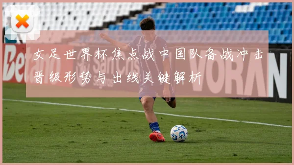 女足世界杯焦点战中国队备战冲击晋级形势与出线关键解析