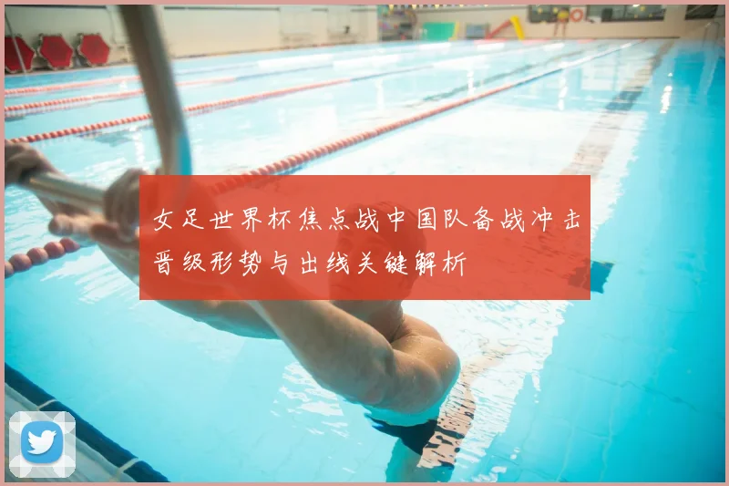 女足世界杯焦点战中国队备战冲击晋级形势与出线关键解析