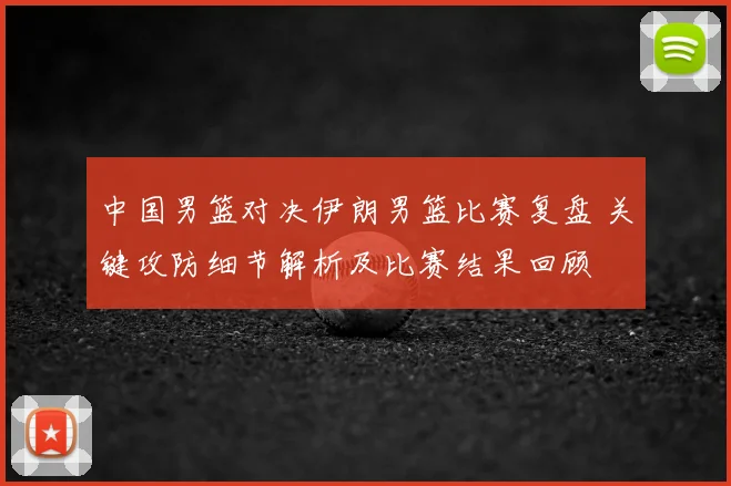 中国男篮对决伊朗男篮比赛复盘 关键攻防细节解析及比赛结果回顾